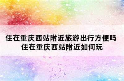 住在重庆西站附近旅游出行方便吗 住在重庆西站附近如何玩